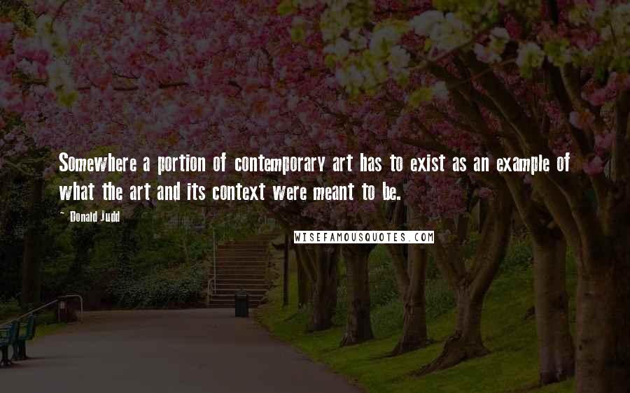 Donald Judd Quotes: Somewhere a portion of contemporary art has to exist as an example of what the art and its context were meant to be.