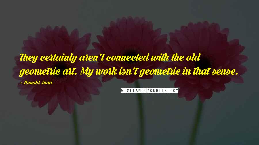 Donald Judd Quotes: They certainly aren't connected with the old geometric art. My work isn't geometric in that sense.