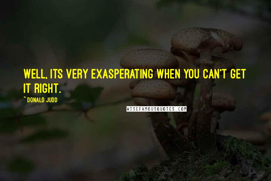 Donald Judd Quotes: Well, its very exasperating when you can't get it right.