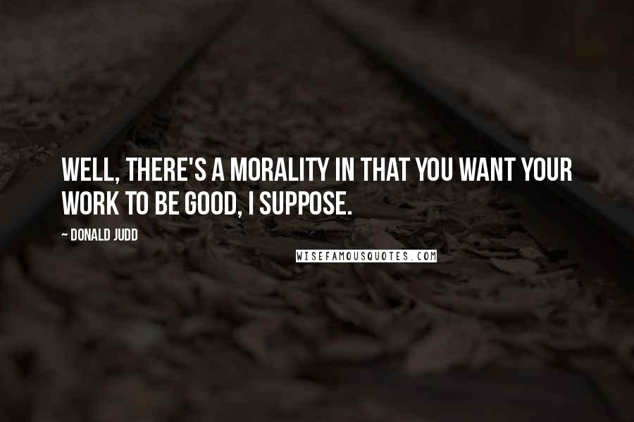 Donald Judd Quotes: Well, there's a morality in that you want your work to be good, I suppose.