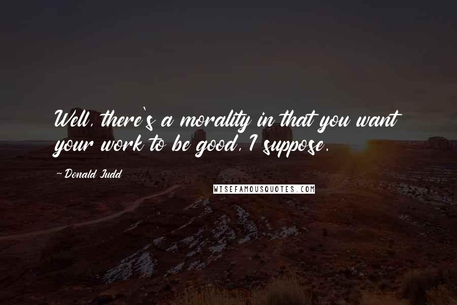 Donald Judd Quotes: Well, there's a morality in that you want your work to be good, I suppose.