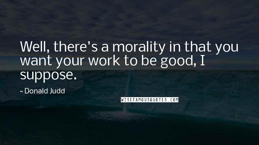 Donald Judd Quotes: Well, there's a morality in that you want your work to be good, I suppose.