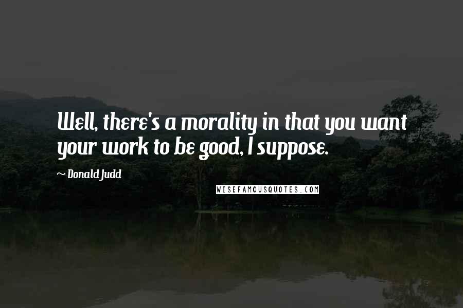 Donald Judd Quotes: Well, there's a morality in that you want your work to be good, I suppose.