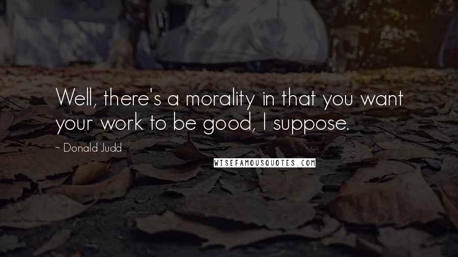 Donald Judd Quotes: Well, there's a morality in that you want your work to be good, I suppose.