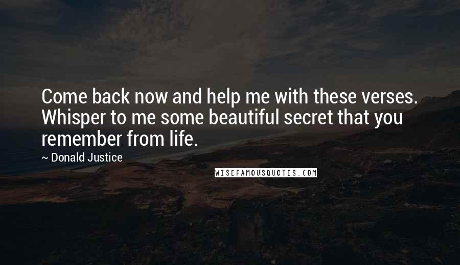 Donald Justice Quotes: Come back now and help me with these verses. Whisper to me some beautiful secret that you remember from life.