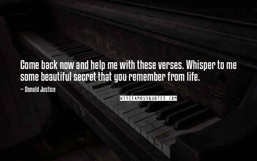 Donald Justice Quotes: Come back now and help me with these verses. Whisper to me some beautiful secret that you remember from life.