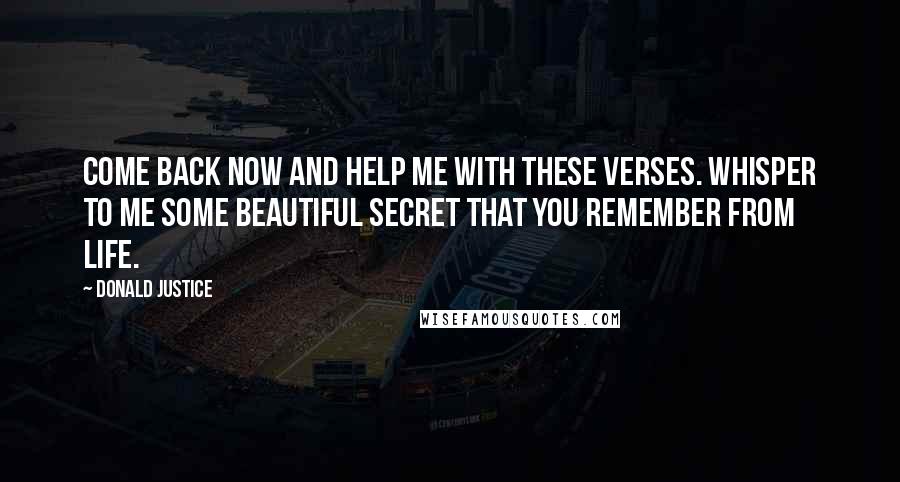 Donald Justice Quotes: Come back now and help me with these verses. Whisper to me some beautiful secret that you remember from life.