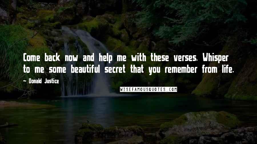 Donald Justice Quotes: Come back now and help me with these verses. Whisper to me some beautiful secret that you remember from life.