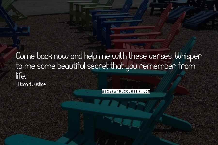 Donald Justice Quotes: Come back now and help me with these verses. Whisper to me some beautiful secret that you remember from life.