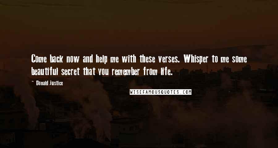 Donald Justice Quotes: Come back now and help me with these verses. Whisper to me some beautiful secret that you remember from life.