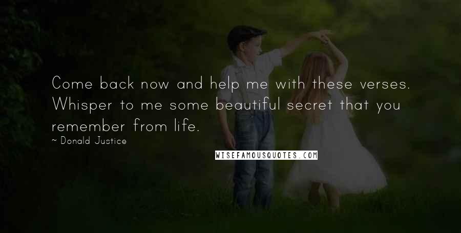 Donald Justice Quotes: Come back now and help me with these verses. Whisper to me some beautiful secret that you remember from life.