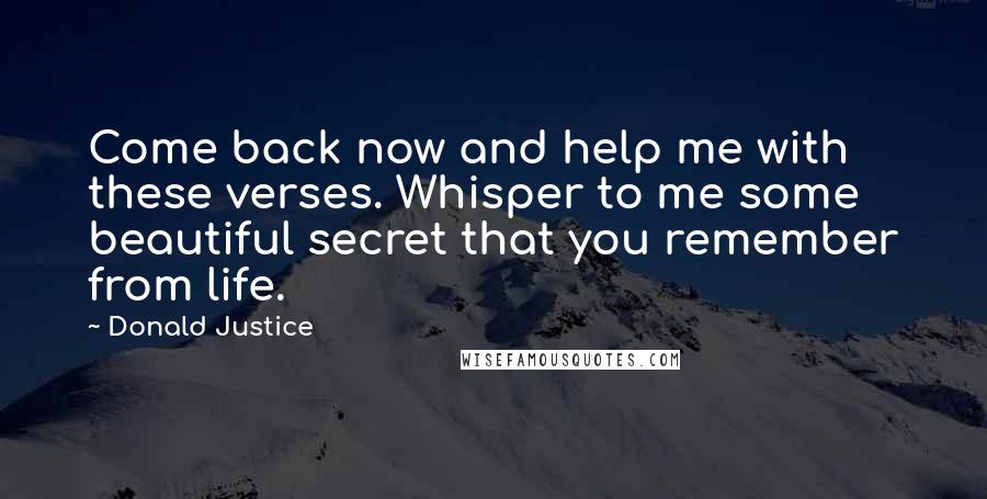 Donald Justice Quotes: Come back now and help me with these verses. Whisper to me some beautiful secret that you remember from life.