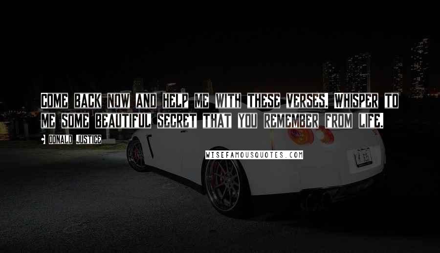 Donald Justice Quotes: Come back now and help me with these verses. Whisper to me some beautiful secret that you remember from life.
