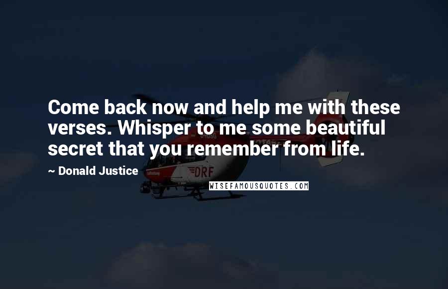 Donald Justice Quotes: Come back now and help me with these verses. Whisper to me some beautiful secret that you remember from life.