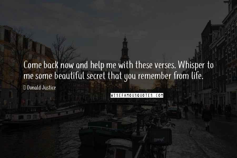 Donald Justice Quotes: Come back now and help me with these verses. Whisper to me some beautiful secret that you remember from life.