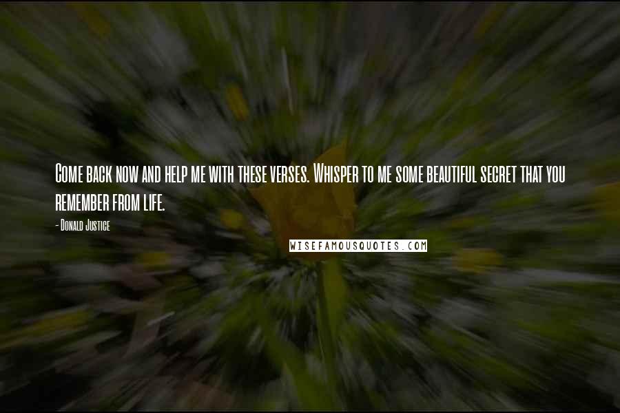 Donald Justice Quotes: Come back now and help me with these verses. Whisper to me some beautiful secret that you remember from life.