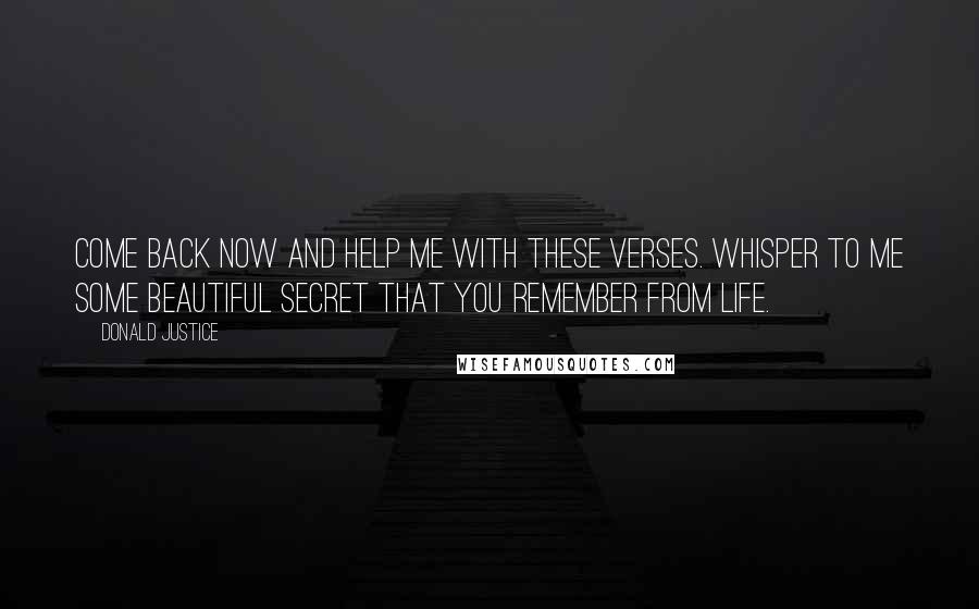 Donald Justice Quotes: Come back now and help me with these verses. Whisper to me some beautiful secret that you remember from life.