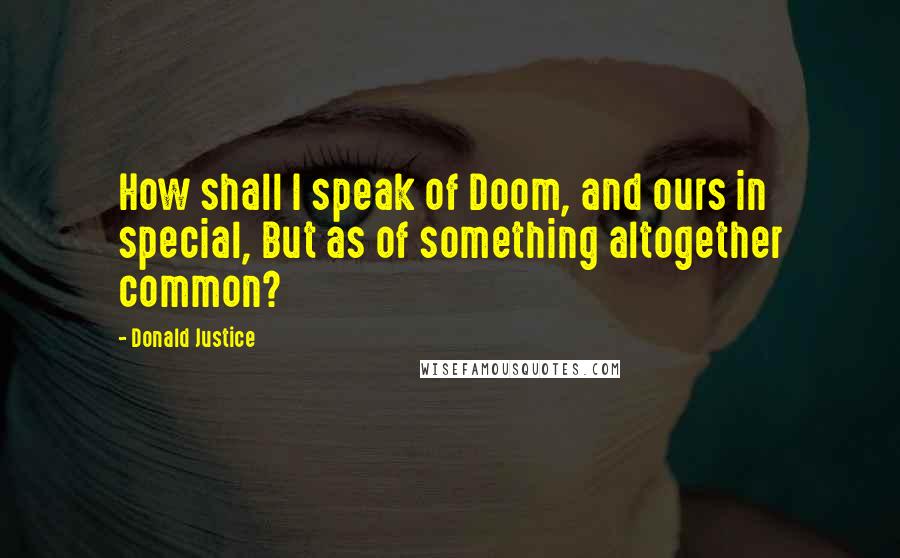 Donald Justice Quotes: How shall I speak of Doom, and ours in special, But as of something altogether common?