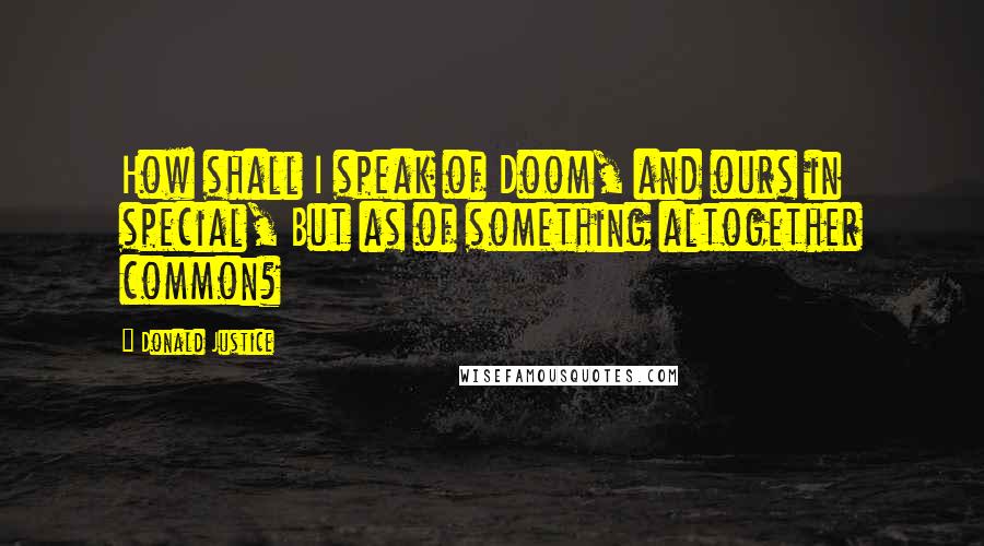 Donald Justice Quotes: How shall I speak of Doom, and ours in special, But as of something altogether common?