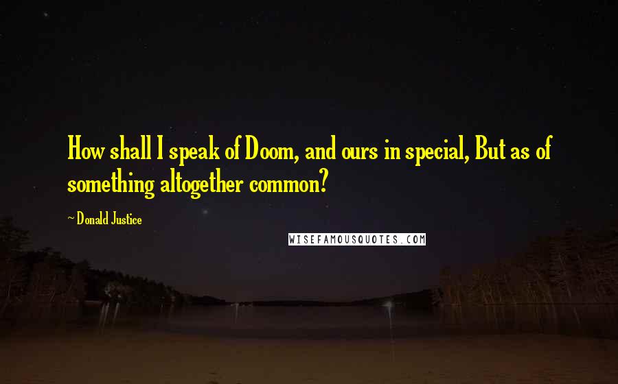 Donald Justice Quotes: How shall I speak of Doom, and ours in special, But as of something altogether common?