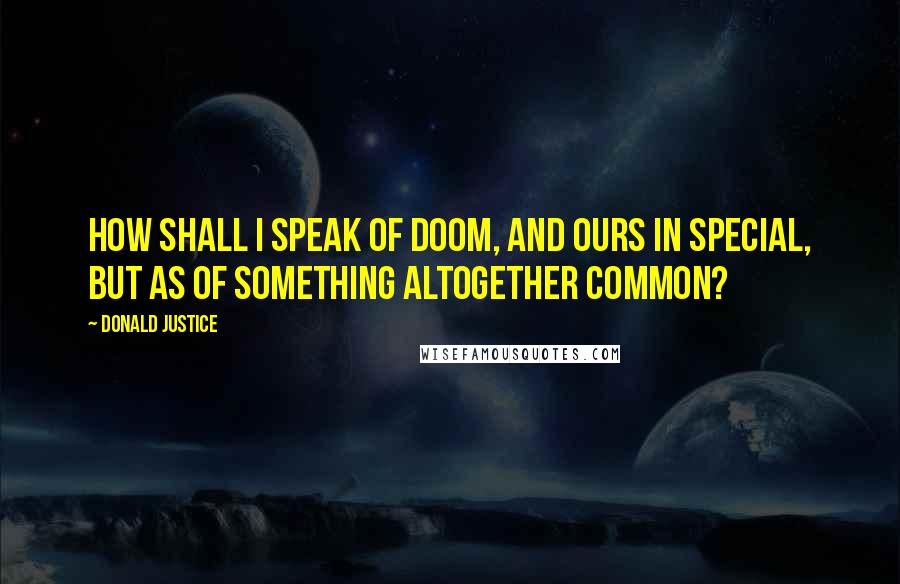 Donald Justice Quotes: How shall I speak of Doom, and ours in special, But as of something altogether common?