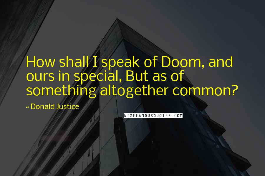 Donald Justice Quotes: How shall I speak of Doom, and ours in special, But as of something altogether common?