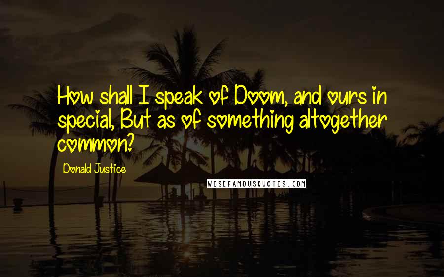 Donald Justice Quotes: How shall I speak of Doom, and ours in special, But as of something altogether common?