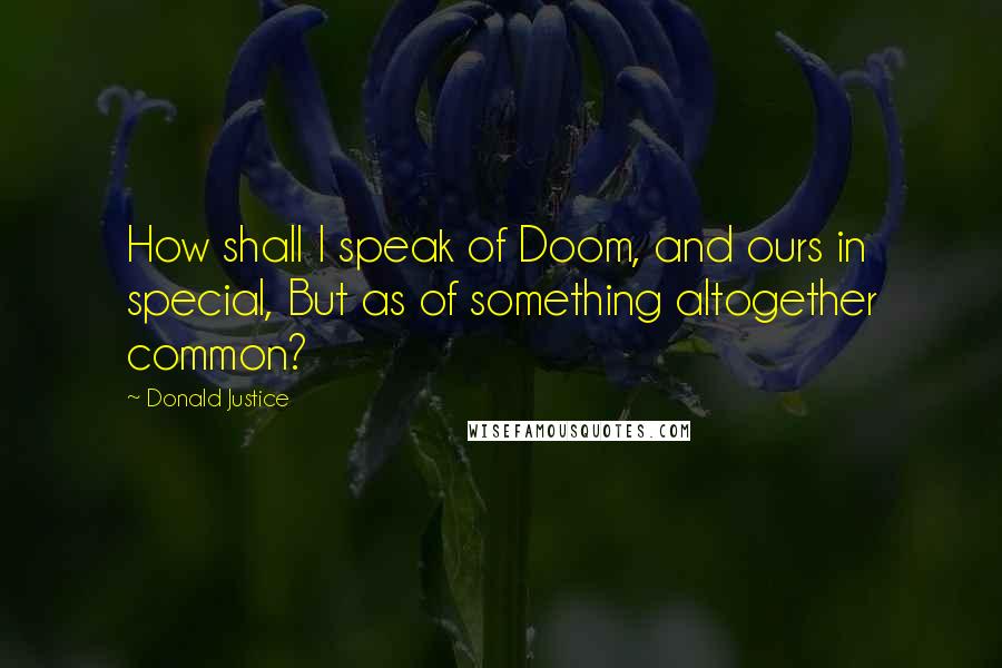 Donald Justice Quotes: How shall I speak of Doom, and ours in special, But as of something altogether common?