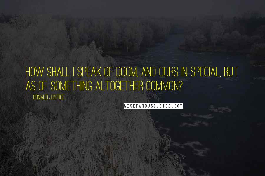 Donald Justice Quotes: How shall I speak of Doom, and ours in special, But as of something altogether common?