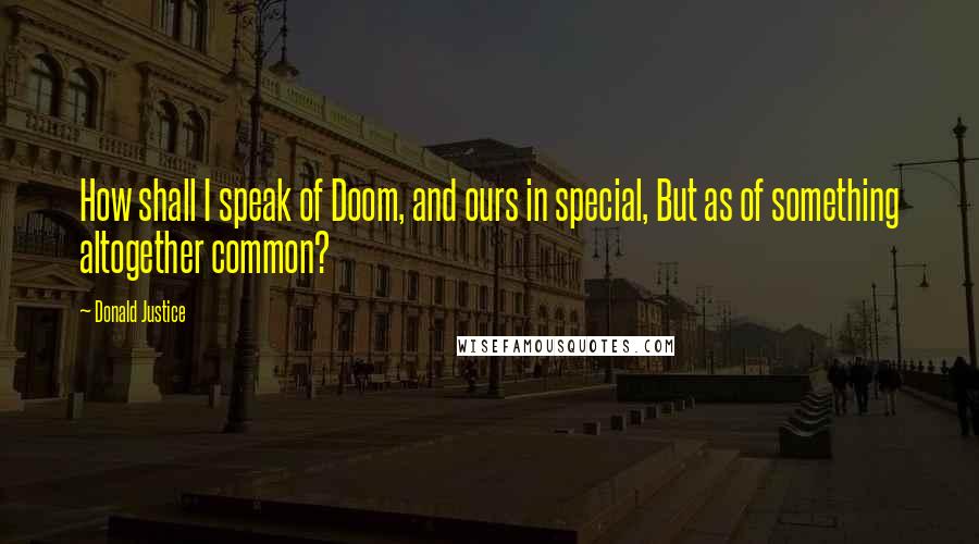 Donald Justice Quotes: How shall I speak of Doom, and ours in special, But as of something altogether common?