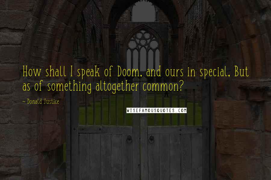 Donald Justice Quotes: How shall I speak of Doom, and ours in special, But as of something altogether common?