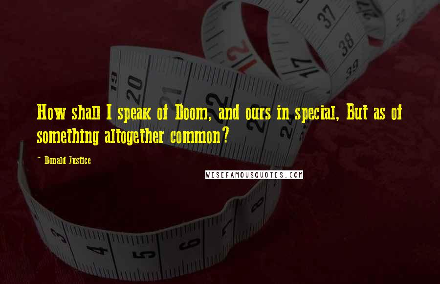 Donald Justice Quotes: How shall I speak of Doom, and ours in special, But as of something altogether common?