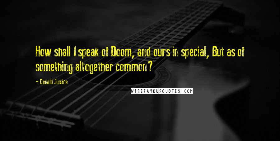 Donald Justice Quotes: How shall I speak of Doom, and ours in special, But as of something altogether common?