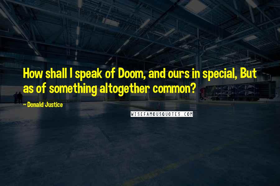 Donald Justice Quotes: How shall I speak of Doom, and ours in special, But as of something altogether common?