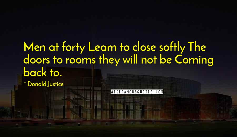 Donald Justice Quotes: Men at forty Learn to close softly The doors to rooms they will not be Coming back to.