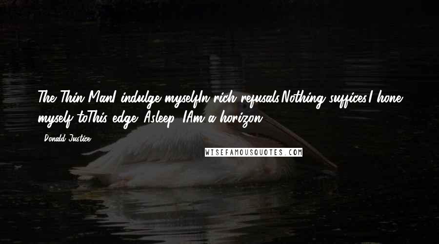 Donald Justice Quotes: The Thin ManI indulge myselfIn rich refusals.Nothing suffices.I hone myself toThis edge. Asleep, IAm a horizon.