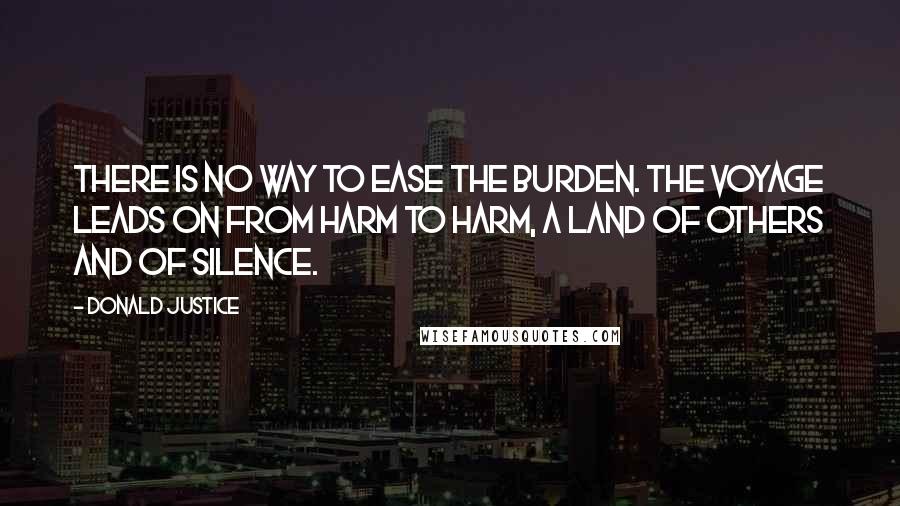 Donald Justice Quotes: There is no way to ease the burden. The voyage leads on from harm to harm, A land of others and of silence.