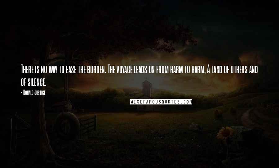 Donald Justice Quotes: There is no way to ease the burden. The voyage leads on from harm to harm, A land of others and of silence.