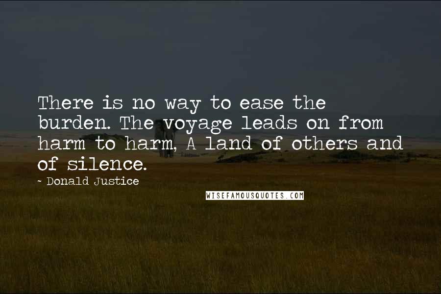 Donald Justice Quotes: There is no way to ease the burden. The voyage leads on from harm to harm, A land of others and of silence.