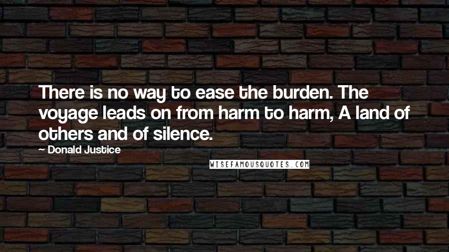 Donald Justice Quotes: There is no way to ease the burden. The voyage leads on from harm to harm, A land of others and of silence.