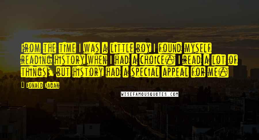 Donald Kagan Quotes: From the time I was a little boy I found myself reading history when I had a choice. I read a lot of things, but history had a special appeal for me.