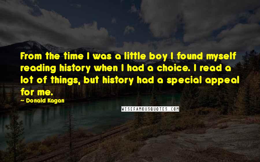 Donald Kagan Quotes: From the time I was a little boy I found myself reading history when I had a choice. I read a lot of things, but history had a special appeal for me.