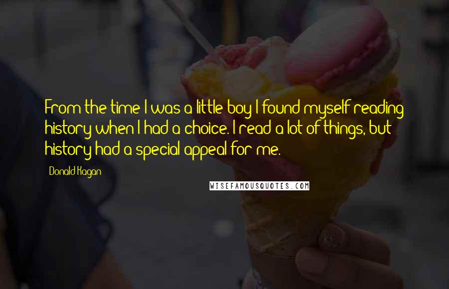 Donald Kagan Quotes: From the time I was a little boy I found myself reading history when I had a choice. I read a lot of things, but history had a special appeal for me.