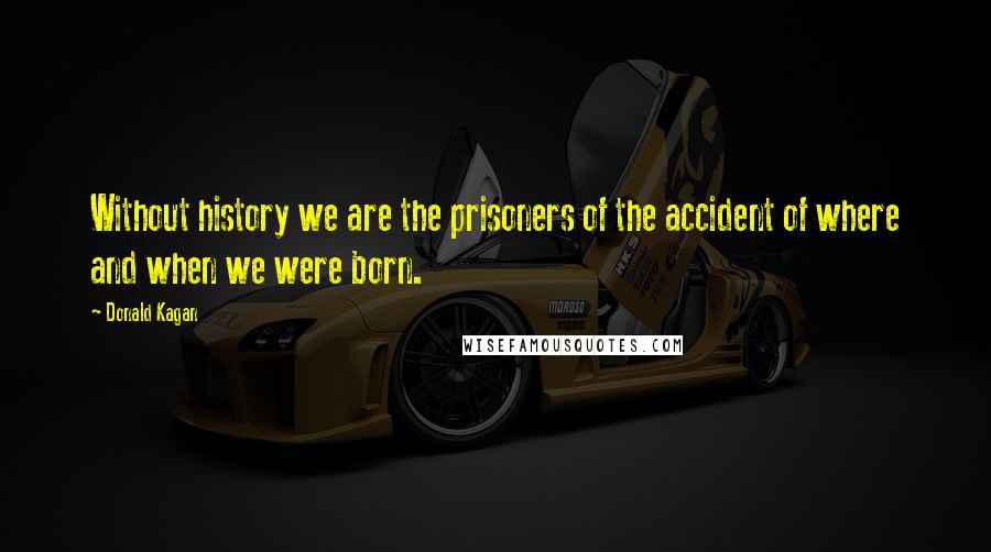 Donald Kagan Quotes: Without history we are the prisoners of the accident of where and when we were born.