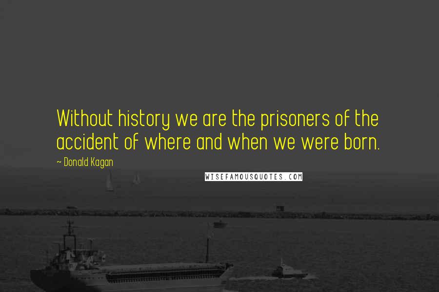 Donald Kagan Quotes: Without history we are the prisoners of the accident of where and when we were born.