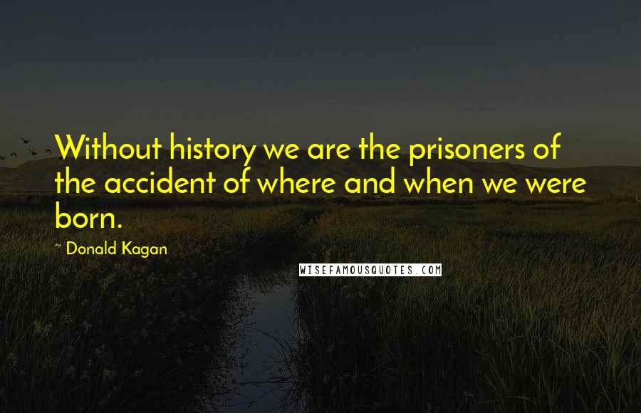 Donald Kagan Quotes: Without history we are the prisoners of the accident of where and when we were born.