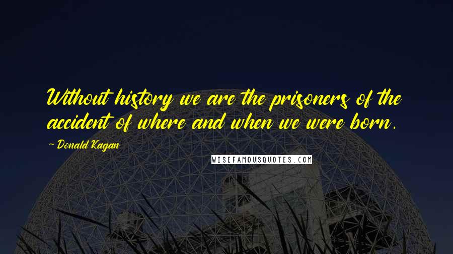 Donald Kagan Quotes: Without history we are the prisoners of the accident of where and when we were born.