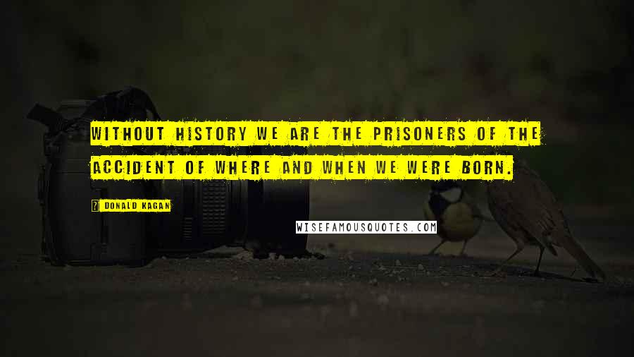 Donald Kagan Quotes: Without history we are the prisoners of the accident of where and when we were born.