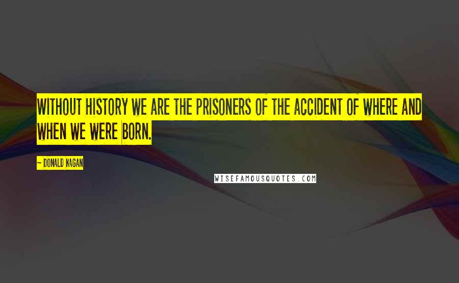 Donald Kagan Quotes: Without history we are the prisoners of the accident of where and when we were born.