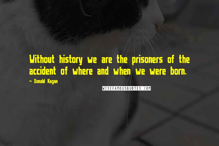 Donald Kagan Quotes: Without history we are the prisoners of the accident of where and when we were born.